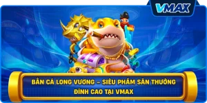 Bắn cá Long Vương – Siêu phẩm săn thưởng đỉnh cao tại vmax